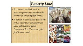 Poverty Line
• A common method used to
measure poverty is based on the
income or consumption levels.
• A person is considered poor if his
or her income or consumption
level falls below a given
“minimum level” necessary to
fulfill basic needs.
 