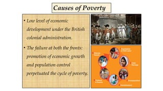 Causes of Poverty
• Low level of economic
development under the British
colonial administration.
• The failure at both the fronts:
promotion of economic growth
and population control
perpetuated the cycle of poverty.
 