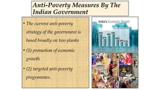 Anti-Poverty Measures By The
Indian Government
• The current anti-poverty
strategy of the government is
based broadly on two planks
• (1) promotion of economic
growth
• (2) targeted anti-poverty
programmes.
 