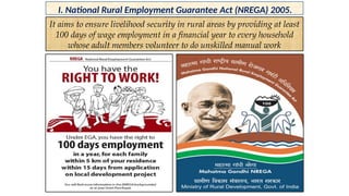 I. National Rural Employment Guarantee Act (NREGA) 2005.
It aims to ensure livelihood security in rural areas by providing at least
100 days of wage employment in a financial year to every household
whose adult members volunteer to do unskilled manual work
 