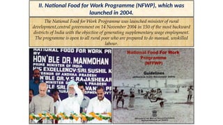 II. National Food for Work Programme (NFWP), which was
launched in 2004.
The National Food for Work Programme was launched minister of rural
development,central government on 14 November 2004 in 150 of the most backward
districts of India with the objective of generating supplementary wage employment.
The programme is open to all rural poor who are prepared to do manual, unskilled
labour.
 