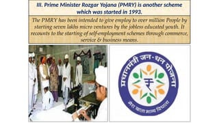 III. Prime Minister Rozgar Yojana (PMRY) is another scheme
which was started in 1993.
The PMRY has been intended to give employ to over million People by
starting seven lakhs micro ventures by the jobless educated youth. It
recounts to the starting of self-employment schemes through commerce,
service & business means.
 