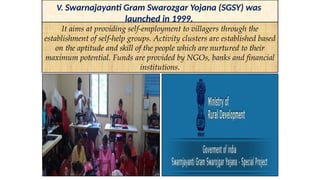 V. Swarnajayanti Gram Swarozgar Yojana (SGSY) was
launched in 1999.
It aims at providing self-employment to villagers through the
establishment of self-help groups. Activity clusters are established based
on the aptitude and skill of the people which are nurtured to their
maximum potential. Funds are provided by NGOs, banks and financial
institutions.
 