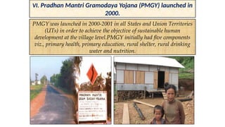 VI. Pradhan Mantri Gramodaya Yojana (PMGY) launched in
2000.
PMGY was launched in 2000-2001 in all States and Union Territories
(UTs) in order to achieve the objective of sustainable human
development at the village level.PMGY initially had five components
viz., primary health, primary education, rural shelter, rural drinking
water and nutrition.
 