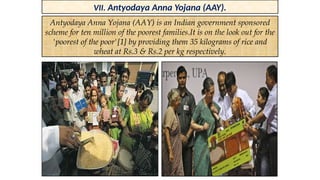 VII. Antyodaya Anna Yojana (AAY).
Antyodaya Anna Yojana (AAY) is an Indian government sponsored
scheme for ten million of the poorest families.It is on the look out for the
'poorest of the poor'[1] by providing them 35 kilograms of rice and
wheat at Rs.3 & Rs.2 per kg respectively.
 