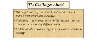 • But despite the progress, poverty reduction remains
India’s most compelling challenge.
• Wide disparities in poverty are visible between rural and
urban areas and among different states.
• Certain social and economic groups are more vulnerable to
poverty.
The Challenges Ahead
 