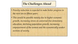 • Poverty reduction is expected to make better progress in
the next ten to fifteen years.
• This would be possible mainly due to higher economic
growth, increasing stress on universal free elementary
education, declining population growth, increasing
empowerment of the women and the economically weaker
sections of society.
The Challenges Ahead
 