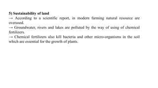 5) Sustainability of land
→ According to a scientific report, in modern farming natural resource are
overused.
→ Groundwater, rivers and lakes are polluted by the way of using of chemical
fertilizers.
→ Chemical fertilizers also kill bacteria and other micro-organisms in the soil
which are essential for the growth of plants.
 