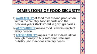 DIMENSIONS OF FOOD SECURITY
a) AVAILABILITY of food means food production
within the country, food imports and the
previous years stock stored in govt. granaries.
b) ACCESSIBILITY means food is within reach of
every person.
c) AFFORDABILITY implies that an individual has
enough money to buy sufficient, safe and
nutritious to meet ones dietary needs.
 
