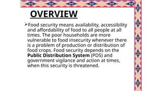 OVERVIEW
Food security means availability, accessibility
and affordability of food to all people at all
times. The poor households are more
vulnerable to food insecurity whenever there
is a problem of production or distribution of
food crops. Food security depends on the
Public Distribution System (PDS) and
government vigilance and action at times,
when this security is threatened.
 