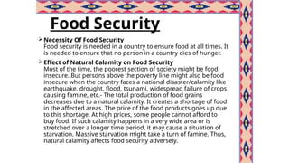 Food Security
Necessity Of Food Security
Food security is needed in a country to ensure food at all times. It
is needed to ensure that no person in a country dies of hunger.
Effect of Natural Calamity on Food Security
Most of the time, the poorest section of society might be food
insecure. But persons above the poverty line might also be food
insecure when the country faces a national disaster/calamity like
earthquake, drought, flood, tsunami, widespread failure of crops
causing famine, etc.- The total production of food grains
decreases due to a natural calamity. It creates a shortage of food
in the affected areas. The price of the food products goes up due
to this shortage. At high prices, some people cannot afford to
buy food. If such calamity happens in a very wide area or is
stretched over a longer time period, it may cause a situation of
starvation. Massive starvation might take a turn of famine. Thus,
natural calamity affects food security adversely.
 