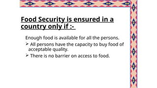 Food Security is ensured in a
country only if :-
Enough food is available for all the persons.
 All persons have the capacity to buy food of
acceptable quality.
 There is no barrier on access to food.
 