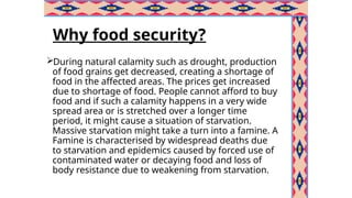 Why food security?
During natural calamity such as drought, production
of food grains get decreased, creating a shortage of
food in the affected areas. The prices get increased
due to shortage of food. People cannot afford to buy
food and if such a calamity happens in a very wide
spread area or is stretched over a longer time
period, it might cause a situation of starvation.
Massive starvation might take a turn into a famine. A
Famine is characterised by widespread deaths due
to starvation and epidemics caused by forced use of
contaminated water or decaying food and loss of
body resistance due to weakening from starvation.
 