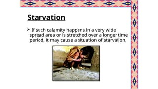 Starvation
 If such calamity happens in a very wide
spread area or is stretched over a longer time
period, it may cause a situation of starvation.
 
