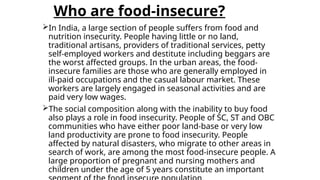 Who are food-insecure?
In India, a large section of people suffers from food and
nutrition insecurity. People having little or no land,
traditional artisans, providers of traditional services, petty
self-employed workers and destitute including beggars are
the worst affected groups. In the urban areas, the food-
insecure families are those who are generally employed in
ill-paid occupations and the casual labour market. These
workers are largely engaged in seasonal activities and are
paid very low wages.
The social composition along with the inability to buy food
also plays a role in food insecurity. People of SC, ST and OBC
communities who have either poor land-base or very low
land productivity are prone to food insecurity. People
affected by natural disasters, who migrate to other areas in
search of work, are among the most food-insecure people. A
large proportion of pregnant and nursing mothers and
children under the age of 5 years constitute an important
 