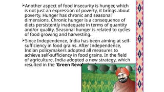 Another aspect of food insecurity is hunger, which
is not just an expression of poverty, it brings about
poverty. Hunger has chronic and seasonal
dimensions. Chronic hunger is a consequence of
diets persistently inadequate in terms of quantity
and/or quality. Seasonal hunger is related to cycles
of food growing and harvesting.
Since Independence, India has been aiming at self-
sufficiency in food grains. After Independence,
Indian policymakers adopted all measures to
achieve self-sufficiency in food grains. In the field
of agriculture, India adopted a new strategy, which
resulted in the ‘Green Revolution’.
 