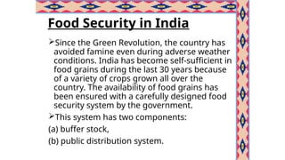Food Security in India
Since the Green Revolution, the country has
avoided famine even during adverse weather
conditions. India has become self-sufficient in
food grains during the last 30 years because
of a variety of crops grown all over the
country. The availability of food grains has
been ensured with a carefully designed food
security system by the government.
This system has two components:
(a) buffer stock,
(b) public distribution system.
 