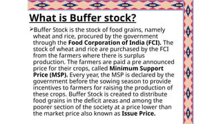 What is Buffer stock?
Buffer Stock is the stock of food grains, namely
wheat and rice, procured by the government
through the Food Corporation of India (FCI). The
stock of wheat and rice are purchased by the FCI
from the farmers where there is surplus
production. The farmers are paid a pre announced
price for their crops, called Minimum Support
Price (MSP). Every year, the MSP is declared by the
government before the sowing season to provide
incentives to farmers for raising the production of
these crops. Buffer Stock is created to distribute
food grains in the deficit areas and among the
poorer section of the society at a price lower than
the market price also known as Issue Price.
 