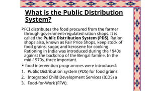 What is the Public Distribution
System?
FCI distributes the food procured from the farmer
through government-regulated ration shops. It is
called the Public Distribution System (PDS). Ration
shops also, known as Fair Price Shops, keep stock of
food grains, sugar, and kerosene for cooking.
Rationing in India was introduced during the 1940s
against the backdrop of the Bengal famine. In the
mid-1970s, three important.
 food intervention programmes were introduced:
1. Public Distribution System (PDS) for food grains
2. Integrated Child Development Services (ICDS) a
3. Food-for-Work (FFW).
 