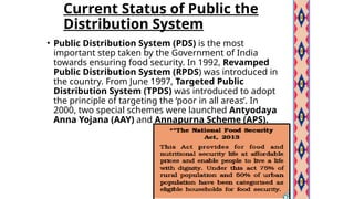 Current Status of Public the
Distribution System
• Public Distribution System (PDS) is the most
important step taken by the Government of India
towards ensuring food security. In 1992, Revamped
Public Distribution System (RPDS) was introduced in
the country. From June 1997, Targeted Public
Distribution System (TPDS) was introduced to adopt
the principle of targeting the ‘poor in all areas’. In
2000, two special schemes were launched Antyodaya
Anna Yojana (AAY) and Annapurna Scheme (APS).
 