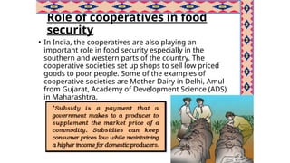 Role of cooperatives in food
security
• In India, the cooperatives are also playing an
important role in food security especially in the
southern and western parts of the country. The
cooperative societies set up shops to sell low priced
goods to poor people. Some of the examples of
cooperative societies are Mother Dairy in Delhi, Amul
from Gujarat, Academy of Development Science (ADS)
in Maharashtra.
 
