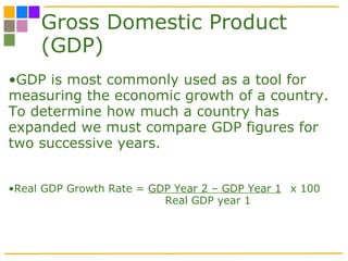 Gross Domestic Product (GDP) GDP is most commonly used as a tool for measuring the economic growth of a country. To determine how much a country has expanded we must compare GDP figures for two successive years.  Real GDP Growth Rate =  GDP Year 2 – GDP Year 1 x 100 Real GDP year 1 