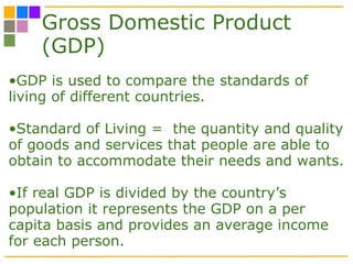Gross Domestic Product (GDP) GDP is used to compare the standards of living of different countries. Standard of Living =  the quantity and quality of goods and services that people are able to obtain to accommodate their needs and wants. If real GDP is divided by the country’s population it represents the GDP on a per capita basis and provides an average income for each person.  