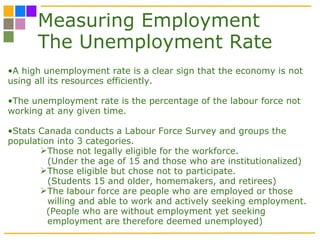 Measuring Employment The Unemployment Rate A high unemployment rate is a clear sign that the economy is not using all its resources efficiently. The unemployment rate is the percentage of the labour force not working at any given time.  Stats Canada conducts a Labour Force Survey and groups the population into 3 categories. Those not legally eligible for the workforce.  (Under the age of 15 and those who are institutionalized) Those eligible but chose not to participate. (Students 15 and older, homemakers, and retirees)  The labour force are people who are employed or those willing and able to work and actively seeking employment. (People who are without employment yet seeking employment are therefore deemed unemployed) 