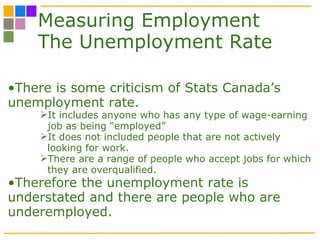 Measuring Employment The Unemployment Rate There is some criticism of Stats Canada’s unemployment rate. It includes anyone who has any type of wage-earning job as being “employed” It does not included people that are not actively looking for work.  There are a range of people who accept jobs for which they are overqualified. Therefore the unemployment rate is understated and there are people who are underemployed.  