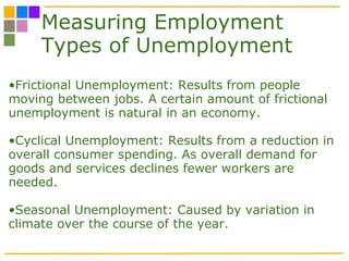 Measuring Employment Types of Unemployment Frictional Unemployment: Results from people moving between jobs. A certain amount of frictional unemployment is natural in an economy. Cyclical Unemployment: Results from a reduction in overall consumer spending. As overall demand for goods and services declines fewer workers are needed.  Seasonal Unemployment: Caused by variation in climate over the course of the year.  