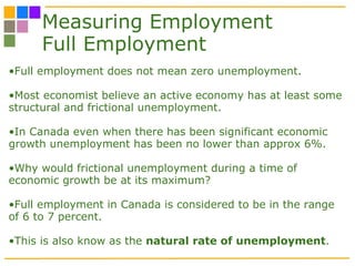Measuring Employment Full Employment Full employment does not mean zero unemployment.  Most economist believe an active economy has at least some structural and frictional unemployment. In Canada even when there has been significant economic growth unemployment has been no lower than approx 6%. Why would frictional unemployment during a time of economic growth be at its maximum? Full employment in Canada is considered to be in the range of 6 to 7 percent.  This is also know as the  natural rate of unemployment .  