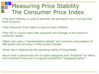 Measuring Price Stability The Consumer Price Index The term inflation is used to describe the persistent rise in the general level of prices.  The Consumer Price Index is used to track inflation. The CPI is a price index that measures the changes in the prices of consumer goods. Stats Can uses a “representative basket” and monitors consumption of 600 goods and services in cities across Canada.  From this it determines the spending habits of households. Each item is placed into one of eight categories and “weighted” to reflect how important they are in a typical household’s “shopping basket.” 