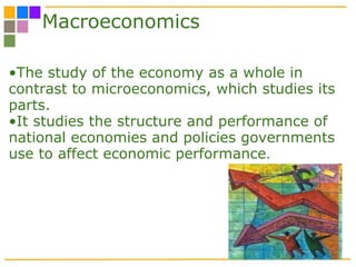Macroeconomics The study of the economy as a whole in contrast to microeconomics, which studies its parts.  It studies the structure and performance of national economies and policies governments use to affect economic performance .  