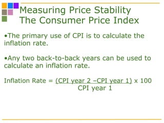 Measuring Price Stability The Consumer Price Index The primary use of CPI is to calculate the inflation rate. Any two back-to-back years can be used to calculate an inflation rate.  Inflation Rate =  (CPI year 2 –CPI year 1)  x 100   CPI year 1 
