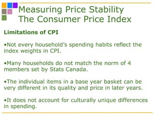 Measuring Price Stability The Consumer Price Index Limitations of CPI Not every household’s spending habits reflect the index weights in CPI. Many households do not match the norm of 4 members set by Stats Canada. The individual items in a base year basket can be very different in its quality and price in later years. It does not account for culturally unique differences in spending. 