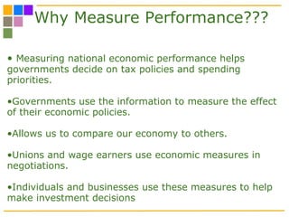 Why Measure Performance??? Measuring national economic performance helps governments decide on tax policies and spending priorities.  Governments use the information to measure the effect of their economic policies. Allows us to compare our economy to others. Unions and wage earners use economic measures in negotiations. Individuals and businesses use these measures to help make investment decisions 
