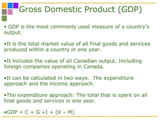 Gross Domestic Product (GDP) GDP is the most commonly used measure of a country’s output.  It is the total market value of all final goods and services produced within a country in one year.  It includes the value of all Canadian output. Including foreign companies operating in Canada.  It can be calculated in two ways.  The expenditure approach and the income approach. The expenditure approach: The total that is spent on all final goods and services in one year.  GDP = C + G +I + (X – M) 