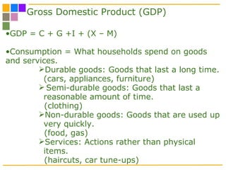 Gross Domestic Product (GDP) GDP = C + G +I + (X – M) Consumption = What households spend on goods and services. Durable goods: Goods that last a long time. (cars, appliances, furniture) Semi-durable goods: Goods that last a reasonable amount of time. (clothing)  Non-durable goods: Goods that are used up very quickly.  (food, gas) Services: Actions rather than physical items.  (haircuts, car tune-ups)  