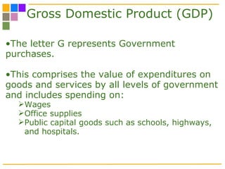 Gross Domestic Product (GDP) The letter G represents Government purchases.  This comprises the value of expenditures on goods and services by all levels of government and includes spending on:  Wages Office supplies Public capital goods such as schools, highways, and hospitals. 
