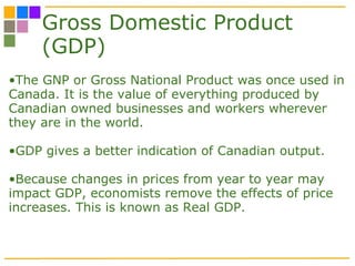 Gross Domestic Product (GDP) The GNP or Gross National Product was once used in Canada. It is the value of everything produced by Canadian owned businesses and workers wherever they are in the world.  GDP gives a better indication of Canadian output. Because changes in prices from year to year may impact GDP, economists remove the effects of price increases. This is known as Real GDP.  