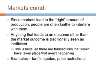 Markets contd.
   Since markets lead to the “right” amount of
    production, people are often loathe to interfere
    with them
   Anything that leads to an outcome other than
    the market outcome is traditionally seen as
    inefficient
     Thisis because there are transactions that would
      have taken place that aren’t happening
   Examples – tariffs, quotas, price restrictions
 