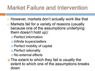 Market Failure and Intervention
   However, markets don’t actually work like that
   Markets fail for a variety of reasons (usually
    because one of the assumptions underlying
    them doesn’t hold up):
     Perfect  information
     Infinite buyers/sellers
     Perfect mobility of capital
     Perfect rationality
     No external effects

   The extent to which they fail is usually the
    extent to which one of the assumptions breaks
    down
 