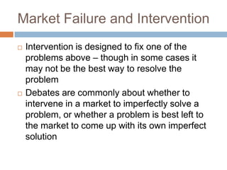 Market Failure and Intervention
   Intervention is designed to fix one of the
    problems above – though in some cases it
    may not be the best way to resolve the
    problem
   Debates are commonly about whether to
    intervene in a market to imperfectly solve a
    problem, or whether a problem is best left to
    the market to come up with its own imperfect
    solution
 
