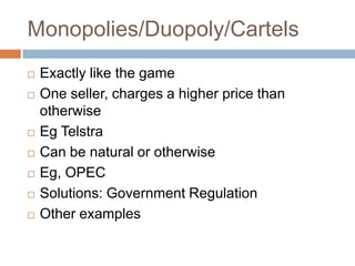 Monopolies/Duopoly/Cartels
   Exactly like the game
   One seller, charges a higher price than
    otherwise
   Eg Telstra
   Can be natural or otherwise
   Eg, OPEC
   Solutions: Government Regulation
   Other examples
 