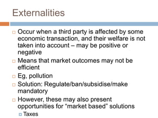 Externalities
   Occur when a third party is affected by some
    economic transaction, and their welfare is not
    taken into account – may be positive or
    negative
   Means that market outcomes may not be
    efficient
   Eg, pollution
   Solution: Regulate/ban/subsidise/make
    mandatory
   However, these may also present
    opportunities for “market based” solutions
     Taxes
 