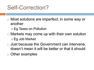Self-Correction?
   Most solutions are imperfect, in some way or
    another
     Eg   Taxes on Pollution
   Markets may come up with their own solution
     Eg   Job Market
   Just because the Government can intervene,
    doesn’t mean it will be better or that it should
   Other examples
 