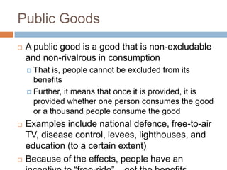 Public Goods
   A public good is a good that is non-excludable
    and non-rivalrous in consumption
     That  is, people cannot be excluded from its
      benefits
     Further, it means that once it is provided, it is
      provided whether one person consumes the good
      or a thousand people consume the good
   Examples include national defence, free-to-air
    TV, disease control, levees, lighthouses, and
    education (to a certain extent)
   Because of the effects, people have an
 