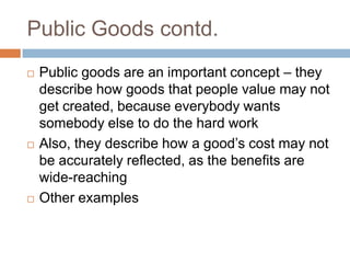 Public Goods contd.
   Public goods are an important concept – they
    describe how goods that people value may not
    get created, because everybody wants
    somebody else to do the hard work
   Also, they describe how a good’s cost may not
    be accurately reflected, as the benefits are
    wide-reaching
   Other examples
 