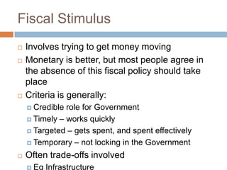 Fiscal Stimulus
   Involves trying to get money moving
   Monetary is better, but most people agree in
    the absence of this fiscal policy should take
    place
   Criteria is generally:
     Credible role for Government
     Timely – works quickly

     Targeted – gets spent, and spent effectively

     Temporary – not locking in the Government

   Often trade-offs involved
     Eg   Infrastructure
 