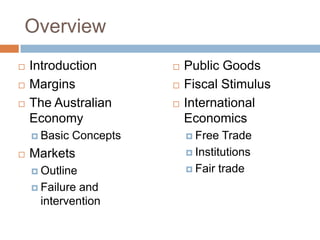Overview
   Introduction            Public Goods
   Margins                 Fiscal Stimulus
   The Australian          International
    Economy                  Economics
     Basic   Concepts        Free  Trade
   Markets                   Institutions

     Outline                 Fair trade

     Failureand
     intervention
 